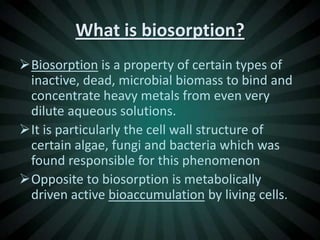 What is biosorption?
Biosorption is a property of certain types of
 inactive, dead, microbial biomass to bind and
 concentrate heavy metals from even very
 dilute aqueous solutions.
It is particularly the cell wall structure of
 certain algae, fungi and bacteria which was
 found responsible for this phenomenon
Opposite to biosorption is metabolically
 driven active bioaccumulation by living cells.
 