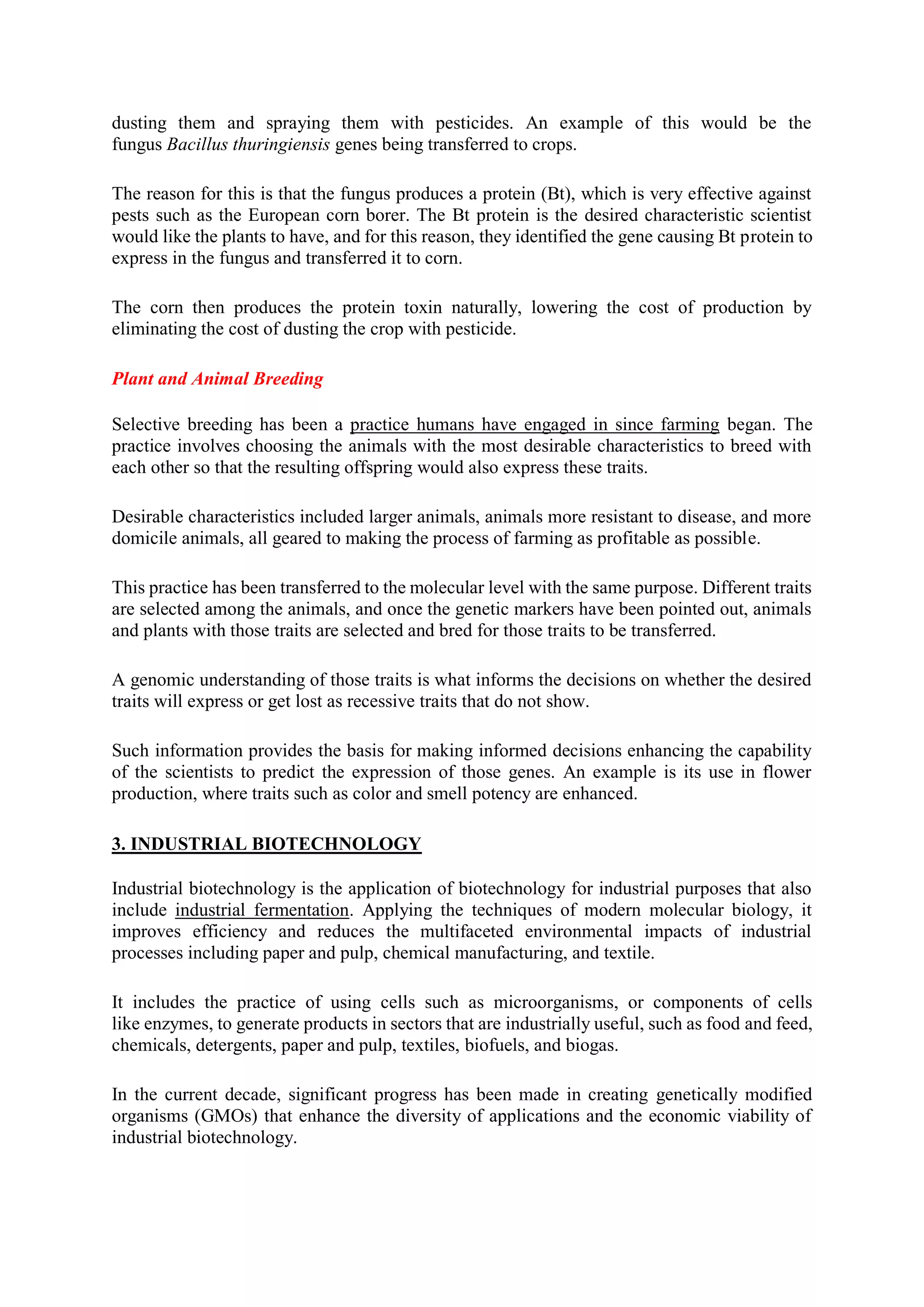 dusting them and spraying them with pesticides. An example of this would be the
fungus Bacillus thuringiensis genes being transferred to crops.
The reason for this is that the fungus produces a protein (Bt), which is very effective against
pests such as the European corn borer. The Bt protein is the desired characteristic scientist
would like the plants to have, and for this reason, they identified the gene causing Bt protein to
express in the fungus and transferred it to corn.
The corn then produces the protein toxin naturally, lowering the cost of production by
eliminating the cost of dusting the crop with pesticide.
Plant and Animal Breeding
Selective breeding has been a practice humans have engaged in since farming began. The
practice involves choosing the animals with the most desirable characteristics to breed with
each other so that the resulting offspring would also express these traits.
Desirable characteristics included larger animals, animals more resistant to disease, and more
domicile animals, all geared to making the process of farming as profitable as possible.
This practice has been transferred to the molecular level with the same purpose. Different traits
are selected among the animals, and once the genetic markers have been pointed out, animals
and plants with those traits are selected and bred for those traits to be transferred.
A genomic understanding of those traits is what informs the decisions on whether the desired
traits will express or get lost as recessive traits that do not show.
Such information provides the basis for making informed decisions enhancing the capability
of the scientists to predict the expression of those genes. An example is its use in flower
production, where traits such as color and smell potency are enhanced.
3. INDUSTRIAL BIOTECHNOLOGY
Industrial biotechnology is the application of biotechnology for industrial purposes that also
include industrial fermentation. Applying the techniques of modern molecular biology, it
improves efficiency and reduces the multifaceted environmental impacts of industrial
processes including paper and pulp, chemical manufacturing, and textile.
It includes the practice of using cells such as microorganisms, or components of cells
like enzymes, to generate products in sectors that are industrially useful, such as food and feed,
chemicals, detergents, paper and pulp, textiles, biofuels, and biogas.
In the current decade, significant progress has been made in creating genetically modified
organisms (GMOs) that enhance the diversity of applications and the economic viability of
industrial biotechnology.
 