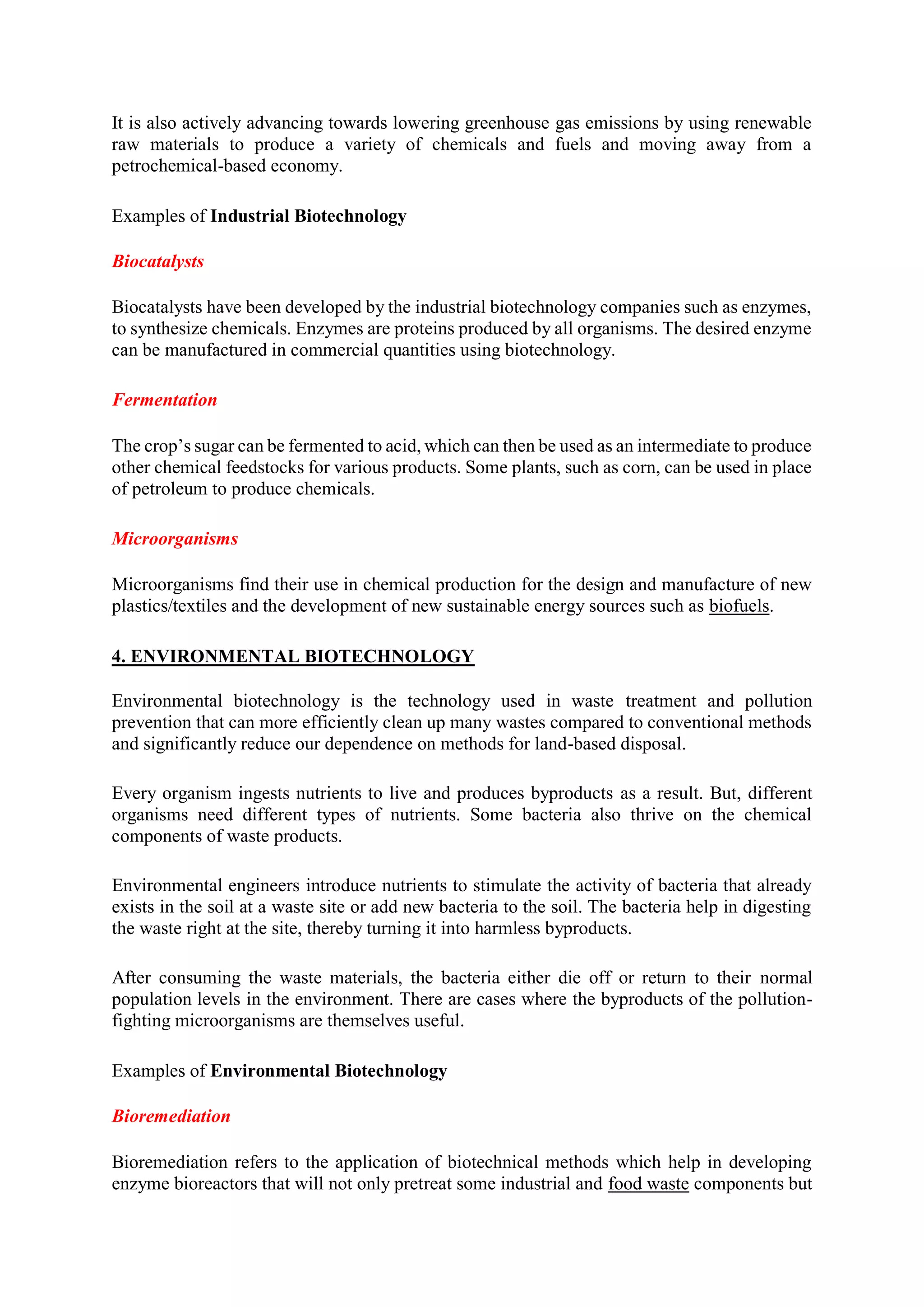It is also actively advancing towards lowering greenhouse gas emissions by using renewable
raw materials to produce a variety of chemicals and fuels and moving away from a
petrochemical-based economy.
Examples of Industrial Biotechnology
Biocatalysts
Biocatalysts have been developed by the industrial biotechnology companies such as enzymes,
to synthesize chemicals. Enzymes are proteins produced by all organisms. The desired enzyme
can be manufactured in commercial quantities using biotechnology.
Fermentation
The crop’s sugar can be fermented to acid, which can then be used as an intermediate to produce
other chemical feedstocks for various products. Some plants, such as corn, can be used in place
of petroleum to produce chemicals.
Microorganisms
Microorganisms find their use in chemical production for the design and manufacture of new
plastics/textiles and the development of new sustainable energy sources such as biofuels.
4. ENVIRONMENTAL BIOTECHNOLOGY
Environmental biotechnology is the technology used in waste treatment and pollution
prevention that can more efficiently clean up many wastes compared to conventional methods
and significantly reduce our dependence on methods for land-based disposal.
Every organism ingests nutrients to live and produces byproducts as a result. But, different
organisms need different types of nutrients. Some bacteria also thrive on the chemical
components of waste products.
Environmental engineers introduce nutrients to stimulate the activity of bacteria that already
exists in the soil at a waste site or add new bacteria to the soil. The bacteria help in digesting
the waste right at the site, thereby turning it into harmless byproducts.
After consuming the waste materials, the bacteria either die off or return to their normal
population levels in the environment. There are cases where the byproducts of the pollution-
fighting microorganisms are themselves useful.
Examples of Environmental Biotechnology
Bioremediation
Bioremediation refers to the application of biotechnical methods which help in developing
enzyme bioreactors that will not only pretreat some industrial and food waste components but
 