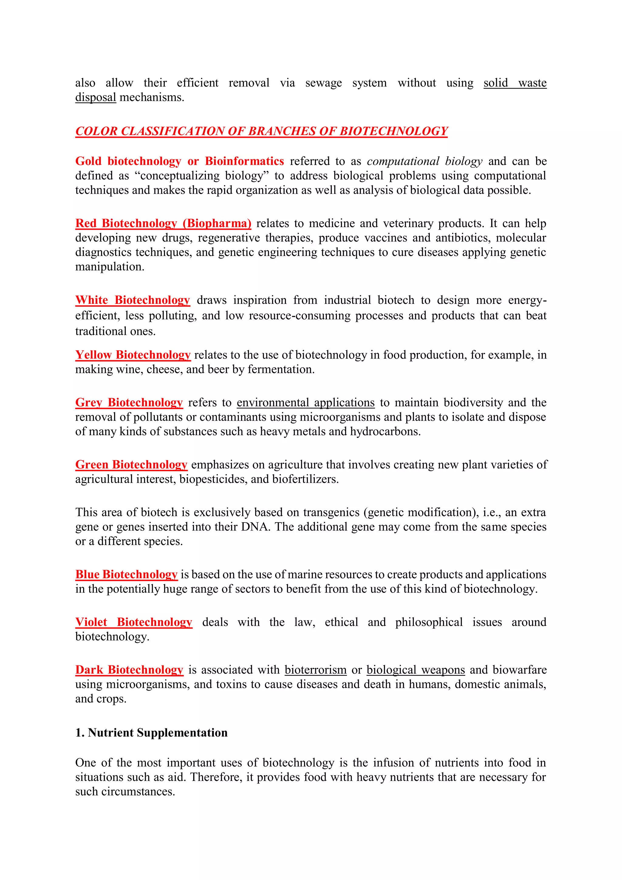 also allow their efficient removal via sewage system without using solid waste
disposal mechanisms.
COLOR CLASSIFICATION OF BRANCHES OF BIOTECHNOLOGY
Gold biotechnology or Bioinformatics referred to as computational biology and can be
defined as “conceptualizing biology” to address biological problems using computational
techniques and makes the rapid organization as well as analysis of biological data possible.
Red Biotechnology (Biopharma) relates to medicine and veterinary products. It can help
developing new drugs, regenerative therapies, produce vaccines and antibiotics, molecular
diagnostics techniques, and genetic engineering techniques to cure diseases applying genetic
manipulation.
White Biotechnology draws inspiration from industrial biotech to design more energy-
efficient, less polluting, and low resource-consuming processes and products that can beat
traditional ones.
Yellow Biotechnology relates to the use of biotechnology in food production, for example, in
making wine, cheese, and beer by fermentation.
Grey Biotechnology refers to environmental applications to maintain biodiversity and the
removal of pollutants or contaminants using microorganisms and plants to isolate and dispose
of many kinds of substances such as heavy metals and hydrocarbons.
Green Biotechnology emphasizes on agriculture that involves creating new plant varieties of
agricultural interest, biopesticides, and biofertilizers.
This area of biotech is exclusively based on transgenics (genetic modification), i.e., an extra
gene or genes inserted into their DNA. The additional gene may come from the same species
or a different species.
Blue Biotechnology is based on the use of marine resources to create products and applications
in the potentially huge range of sectors to benefit from the use of this kind of biotechnology.
Violet Biotechnology deals with the law, ethical and philosophical issues around
biotechnology.
Dark Biotechnology is associated with bioterrorism or biological weapons and biowarfare
using microorganisms, and toxins to cause diseases and death in humans, domestic animals,
and crops.
1. Nutrient Supplementation
One of the most important uses of biotechnology is the infusion of nutrients into food in
situations such as aid. Therefore, it provides food with heavy nutrients that are necessary for
such circumstances.
 