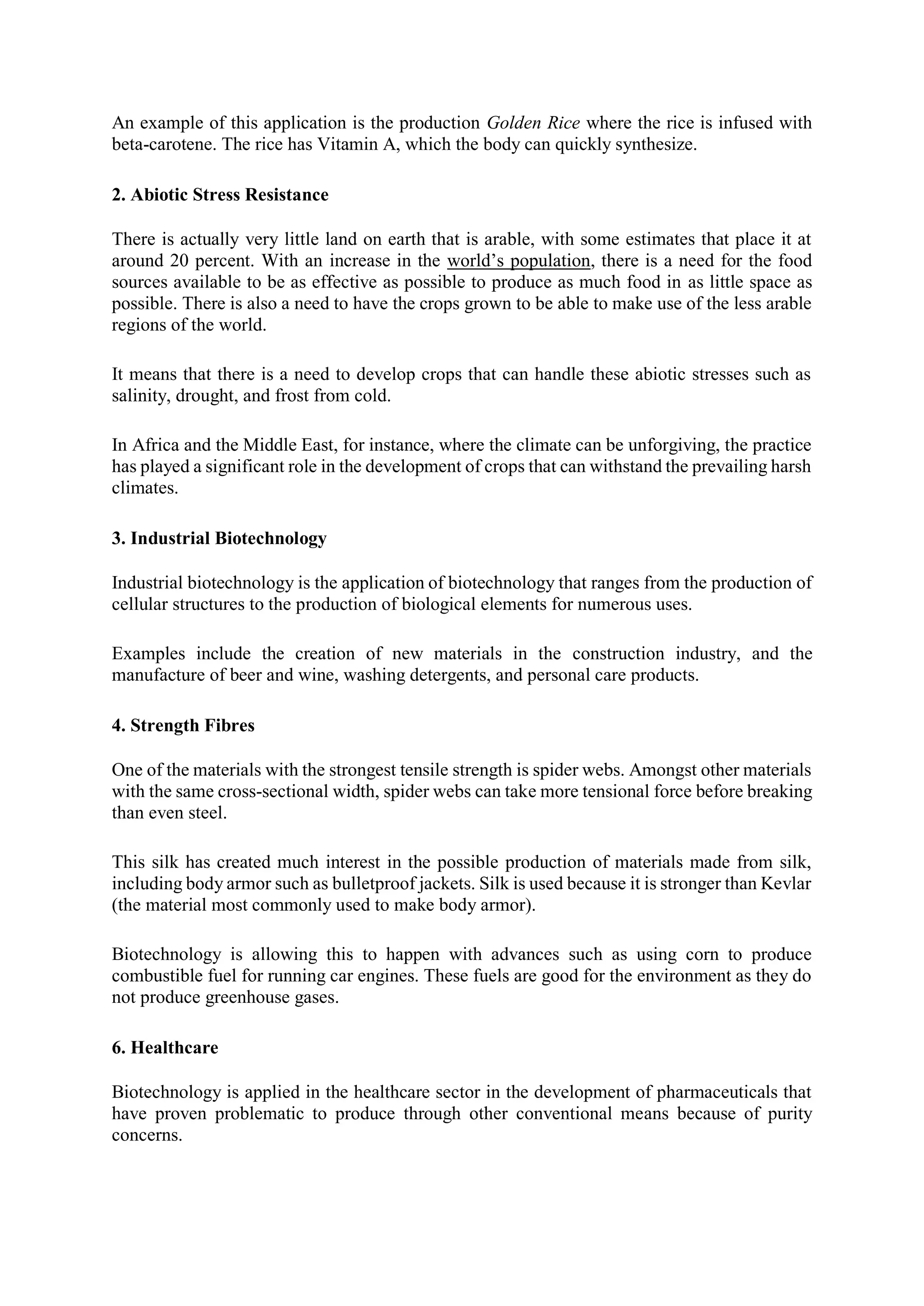 An example of this application is the production Golden Rice where the rice is infused with
beta-carotene. The rice has Vitamin A, which the body can quickly synthesize.
2. Abiotic Stress Resistance
There is actually very little land on earth that is arable, with some estimates that place it at
around 20 percent. With an increase in the world’s population, there is a need for the food
sources available to be as effective as possible to produce as much food in as little space as
possible. There is also a need to have the crops grown to be able to make use of the less arable
regions of the world.
It means that there is a need to develop crops that can handle these abiotic stresses such as
salinity, drought, and frost from cold.
In Africa and the Middle East, for instance, where the climate can be unforgiving, the practice
has played a significant role in the development of crops that can withstand the prevailing harsh
climates.
3. Industrial Biotechnology
Industrial biotechnology is the application of biotechnology that ranges from the production of
cellular structures to the production of biological elements for numerous uses.
Examples include the creation of new materials in the construction industry, and the
manufacture of beer and wine, washing detergents, and personal care products.
4. Strength Fibres
One of the materials with the strongest tensile strength is spider webs. Amongst other materials
with the same cross-sectional width, spider webs can take more tensional force before breaking
than even steel.
This silk has created much interest in the possible production of materials made from silk,
including body armor such as bulletproof jackets. Silk is used because it is stronger than Kevlar
(the material most commonly used to make body armor).
Biotechnology is allowing this to happen with advances such as using corn to produce
combustible fuel for running car engines. These fuels are good for the environment as they do
not produce greenhouse gases.
6. Healthcare
Biotechnology is applied in the healthcare sector in the development of pharmaceuticals that
have proven problematic to produce through other conventional means because of purity
concerns.
 