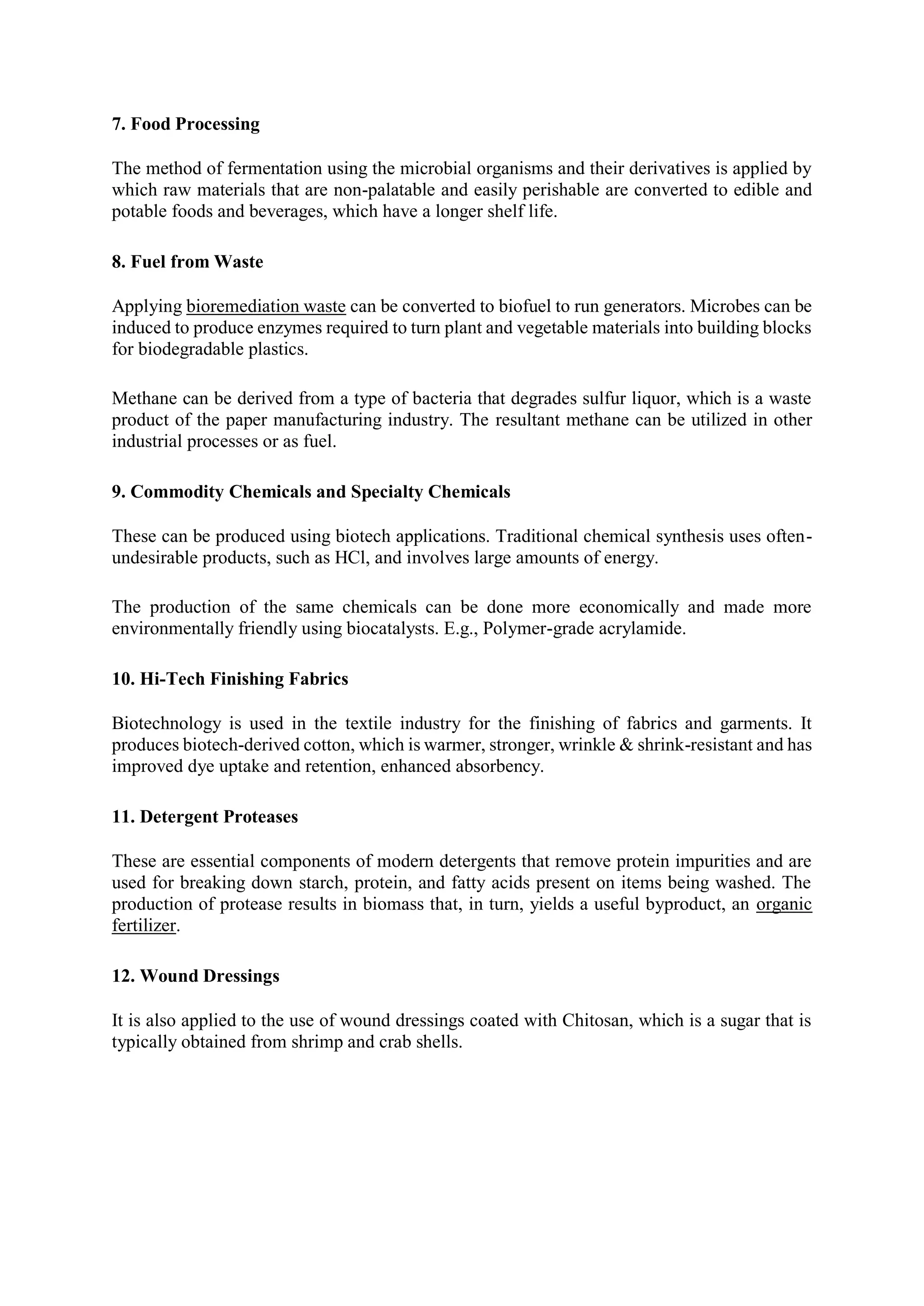 7. Food Processing
The method of fermentation using the microbial organisms and their derivatives is applied by
which raw materials that are non-palatable and easily perishable are converted to edible and
potable foods and beverages, which have a longer shelf life.
8. Fuel from Waste
Applying bioremediation waste can be converted to biofuel to run generators. Microbes can be
induced to produce enzymes required to turn plant and vegetable materials into building blocks
for biodegradable plastics.
Methane can be derived from a type of bacteria that degrades sulfur liquor, which is a waste
product of the paper manufacturing industry. The resultant methane can be utilized in other
industrial processes or as fuel.
9. Commodity Chemicals and Specialty Chemicals
These can be produced using biotech applications. Traditional chemical synthesis uses often-
undesirable products, such as HCl, and involves large amounts of energy.
The production of the same chemicals can be done more economically and made more
environmentally friendly using biocatalysts. E.g., Polymer-grade acrylamide.
10. Hi-Tech Finishing Fabrics
Biotechnology is used in the textile industry for the finishing of fabrics and garments. It
produces biotech-derived cotton, which is warmer, stronger, wrinkle & shrink-resistant and has
improved dye uptake and retention, enhanced absorbency.
11. Detergent Proteases
These are essential components of modern detergents that remove protein impurities and are
used for breaking down starch, protein, and fatty acids present on items being washed. The
production of protease results in biomass that, in turn, yields a useful byproduct, an organic
fertilizer.
12. Wound Dressings
It is also applied to the use of wound dressings coated with Chitosan, which is a sugar that is
typically obtained from shrimp and crab shells.
 