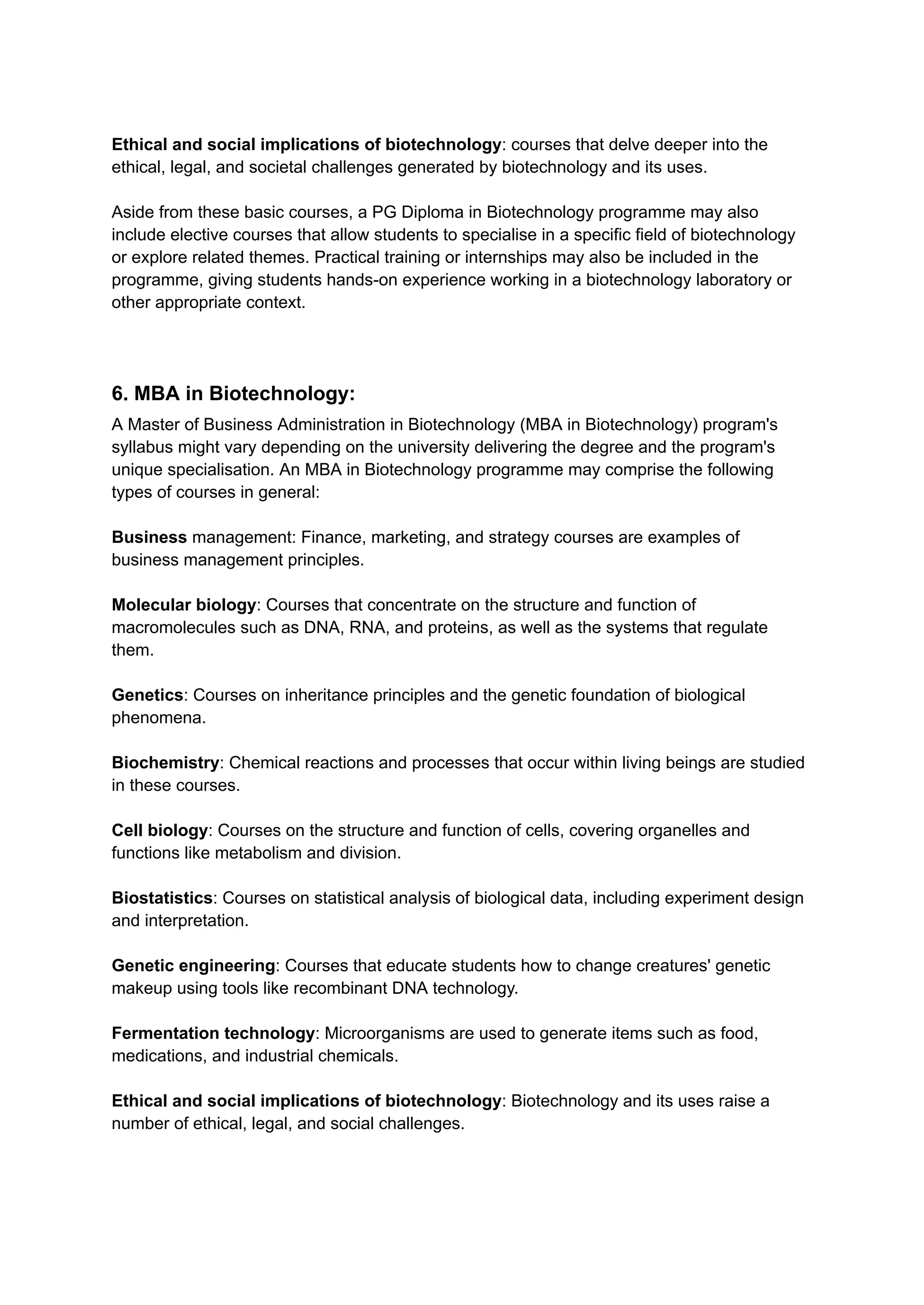 Ethical and social implications of biotechnology: courses that delve deeper into the
ethical, legal, and societal challenges generated by biotechnology and its uses.
Aside from these basic courses, a PG Diploma in Biotechnology programme may also
include elective courses that allow students to specialise in a specific field of biotechnology
or explore related themes. Practical training or internships may also be included in the
programme, giving students hands-on experience working in a biotechnology laboratory or
other appropriate context.
6. MBA in Biotechnology:
A Master of Business Administration in Biotechnology (MBA in Biotechnology) program's
syllabus might vary depending on the university delivering the degree and the program's
unique specialisation. An MBA in Biotechnology programme may comprise the following
types of courses in general:
Business management: Finance, marketing, and strategy courses are examples of
business management principles.
Molecular biology: Courses that concentrate on the structure and function of
macromolecules such as DNA, RNA, and proteins, as well as the systems that regulate
them.
Genetics: Courses on inheritance principles and the genetic foundation of biological
phenomena.
Biochemistry: Chemical reactions and processes that occur within living beings are studied
in these courses.
Cell biology: Courses on the structure and function of cells, covering organelles and
functions like metabolism and division.
Biostatistics: Courses on statistical analysis of biological data, including experiment design
and interpretation.
Genetic engineering: Courses that educate students how to change creatures' genetic
makeup using tools like recombinant DNA technology.
Fermentation technology: Microorganisms are used to generate items such as food,
medications, and industrial chemicals.
Ethical and social implications of biotechnology: Biotechnology and its uses raise a
number of ethical, legal, and social challenges.
 