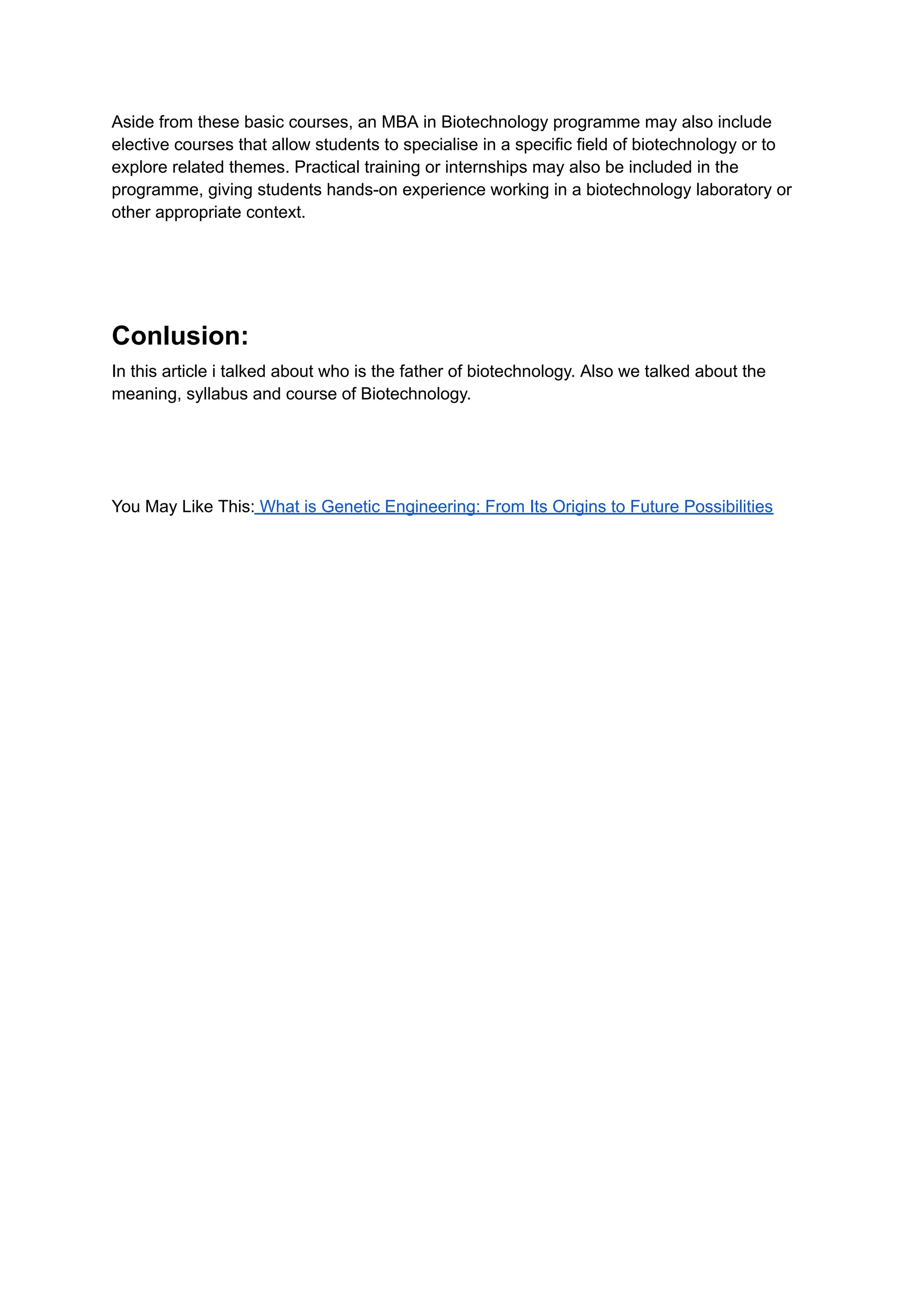 Aside from these basic courses, an MBA in Biotechnology programme may also include
elective courses that allow students to specialise in a specific field of biotechnology or to
explore related themes. Practical training or internships may also be included in the
programme, giving students hands-on experience working in a biotechnology laboratory or
other appropriate context.
Conlusion:
In this article i talked about who is the father of biotechnology. Also we talked about the
meaning, syllabus and course of Biotechnology.
You May Like This: What is Genetic Engineering: From Its Origins to Future Possibilities
 