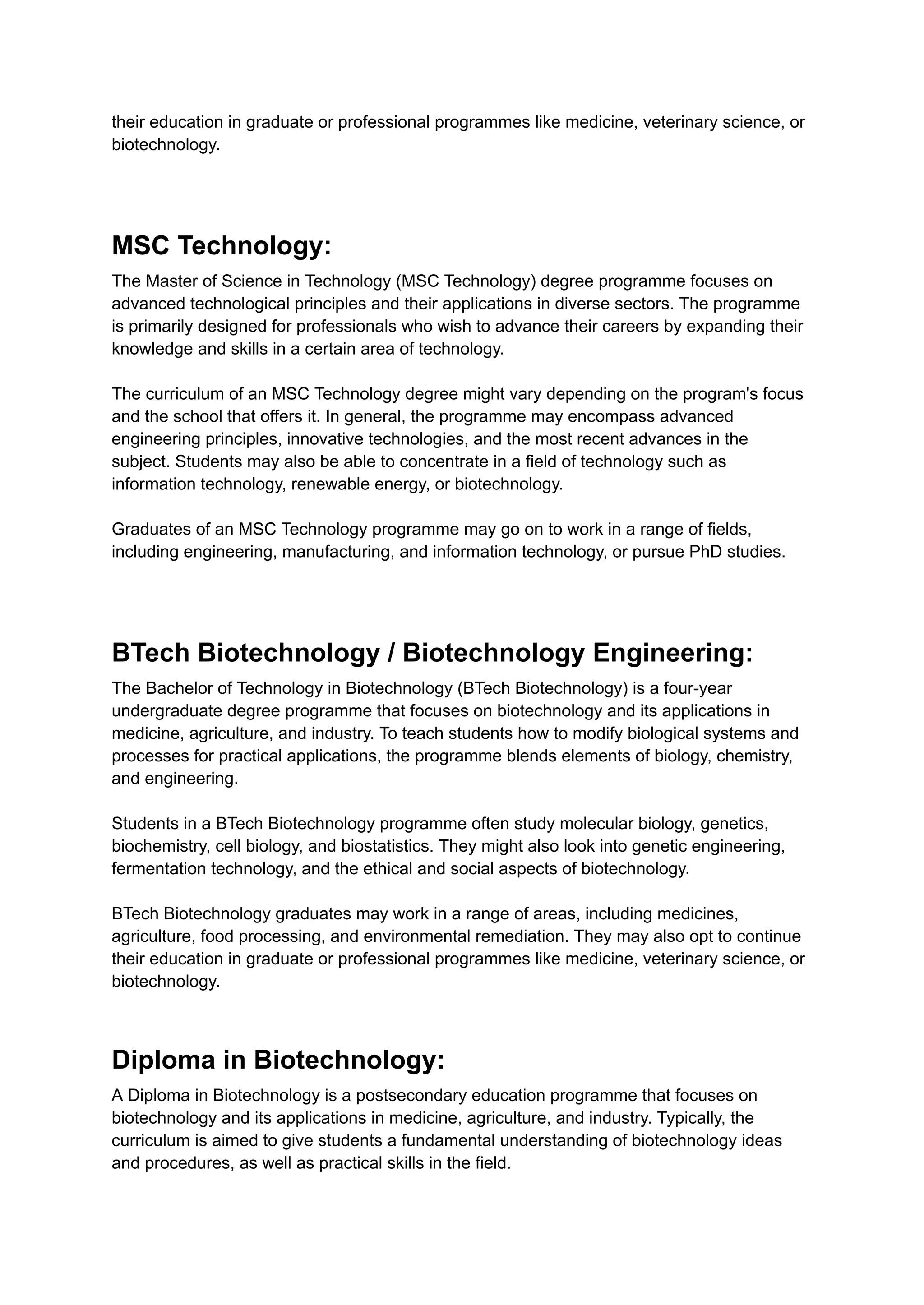their education in graduate or professional programmes like medicine, veterinary science, or
biotechnology.
MSC Technology:
The Master of Science in Technology (MSC Technology) degree programme focuses on
advanced technological principles and their applications in diverse sectors. The programme
is primarily designed for professionals who wish to advance their careers by expanding their
knowledge and skills in a certain area of technology.
The curriculum of an MSC Technology degree might vary depending on the program's focus
and the school that offers it. In general, the programme may encompass advanced
engineering principles, innovative technologies, and the most recent advances in the
subject. Students may also be able to concentrate in a field of technology such as
information technology, renewable energy, or biotechnology.
Graduates of an MSC Technology programme may go on to work in a range of fields,
including engineering, manufacturing, and information technology, or pursue PhD studies.
BTech Biotechnology / Biotechnology Engineering:
The Bachelor of Technology in Biotechnology (BTech Biotechnology) is a four-year
undergraduate degree programme that focuses on biotechnology and its applications in
medicine, agriculture, and industry. To teach students how to modify biological systems and
processes for practical applications, the programme blends elements of biology, chemistry,
and engineering.
Students in a BTech Biotechnology programme often study molecular biology, genetics,
biochemistry, cell biology, and biostatistics. They might also look into genetic engineering,
fermentation technology, and the ethical and social aspects of biotechnology.
BTech Biotechnology graduates may work in a range of areas, including medicines,
agriculture, food processing, and environmental remediation. They may also opt to continue
their education in graduate or professional programmes like medicine, veterinary science, or
biotechnology.
Diploma in Biotechnology:
A Diploma in Biotechnology is a postsecondary education programme that focuses on
biotechnology and its applications in medicine, agriculture, and industry. Typically, the
curriculum is aimed to give students a fundamental understanding of biotechnology ideas
and procedures, as well as practical skills in the field.
 