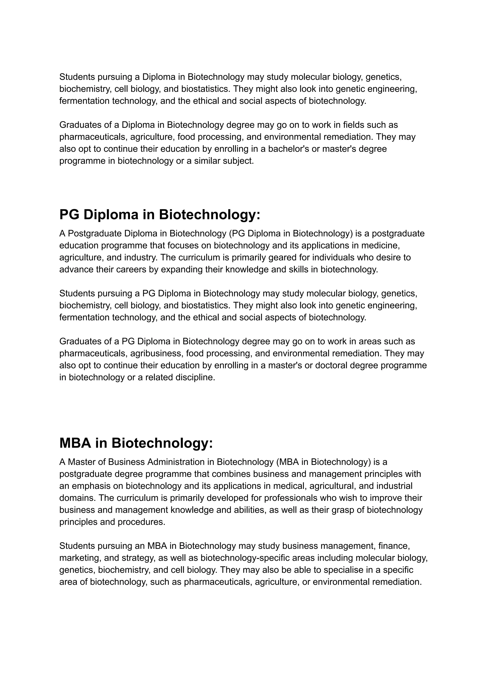 Students pursuing a Diploma in Biotechnology may study molecular biology, genetics,
biochemistry, cell biology, and biostatistics. They might also look into genetic engineering,
fermentation technology, and the ethical and social aspects of biotechnology.
Graduates of a Diploma in Biotechnology degree may go on to work in fields such as
pharmaceuticals, agriculture, food processing, and environmental remediation. They may
also opt to continue their education by enrolling in a bachelor's or master's degree
programme in biotechnology or a similar subject.
PG Diploma in Biotechnology:
A Postgraduate Diploma in Biotechnology (PG Diploma in Biotechnology) is a postgraduate
education programme that focuses on biotechnology and its applications in medicine,
agriculture, and industry. The curriculum is primarily geared for individuals who desire to
advance their careers by expanding their knowledge and skills in biotechnology.
Students pursuing a PG Diploma in Biotechnology may study molecular biology, genetics,
biochemistry, cell biology, and biostatistics. They might also look into genetic engineering,
fermentation technology, and the ethical and social aspects of biotechnology.
Graduates of a PG Diploma in Biotechnology degree may go on to work in areas such as
pharmaceuticals, agribusiness, food processing, and environmental remediation. They may
also opt to continue their education by enrolling in a master's or doctoral degree programme
in biotechnology or a related discipline.
MBA in Biotechnology:
A Master of Business Administration in Biotechnology (MBA in Biotechnology) is a
postgraduate degree programme that combines business and management principles with
an emphasis on biotechnology and its applications in medical, agricultural, and industrial
domains. The curriculum is primarily developed for professionals who wish to improve their
business and management knowledge and abilities, as well as their grasp of biotechnology
principles and procedures.
Students pursuing an MBA in Biotechnology may study business management, finance,
marketing, and strategy, as well as biotechnology-specific areas including molecular biology,
genetics, biochemistry, and cell biology. They may also be able to specialise in a specific
area of biotechnology, such as pharmaceuticals, agriculture, or environmental remediation.
 