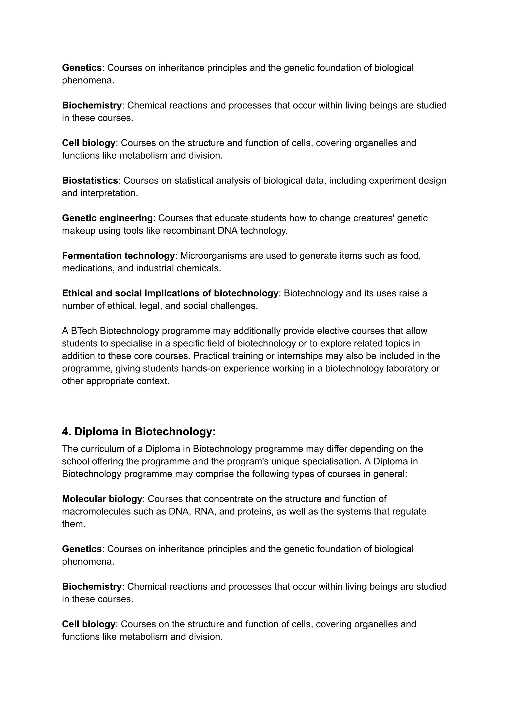 Genetics: Courses on inheritance principles and the genetic foundation of biological
phenomena.
Biochemistry: Chemical reactions and processes that occur within living beings are studied
in these courses.
Cell biology: Courses on the structure and function of cells, covering organelles and
functions like metabolism and division.
Biostatistics: Courses on statistical analysis of biological data, including experiment design
and interpretation.
Genetic engineering: Courses that educate students how to change creatures' genetic
makeup using tools like recombinant DNA technology.
Fermentation technology: Microorganisms are used to generate items such as food,
medications, and industrial chemicals.
Ethical and social implications of biotechnology: Biotechnology and its uses raise a
number of ethical, legal, and social challenges.
A BTech Biotechnology programme may additionally provide elective courses that allow
students to specialise in a specific field of biotechnology or to explore related topics in
addition to these core courses. Practical training or internships may also be included in the
programme, giving students hands-on experience working in a biotechnology laboratory or
other appropriate context.
4. Diploma in Biotechnology:
The curriculum of a Diploma in Biotechnology programme may differ depending on the
school offering the programme and the program's unique specialisation. A Diploma in
Biotechnology programme may comprise the following types of courses in general:
Molecular biology: Courses that concentrate on the structure and function of
macromolecules such as DNA, RNA, and proteins, as well as the systems that regulate
them.
Genetics: Courses on inheritance principles and the genetic foundation of biological
phenomena.
Biochemistry: Chemical reactions and processes that occur within living beings are studied
in these courses.
Cell biology: Courses on the structure and function of cells, covering organelles and
functions like metabolism and division.
 
