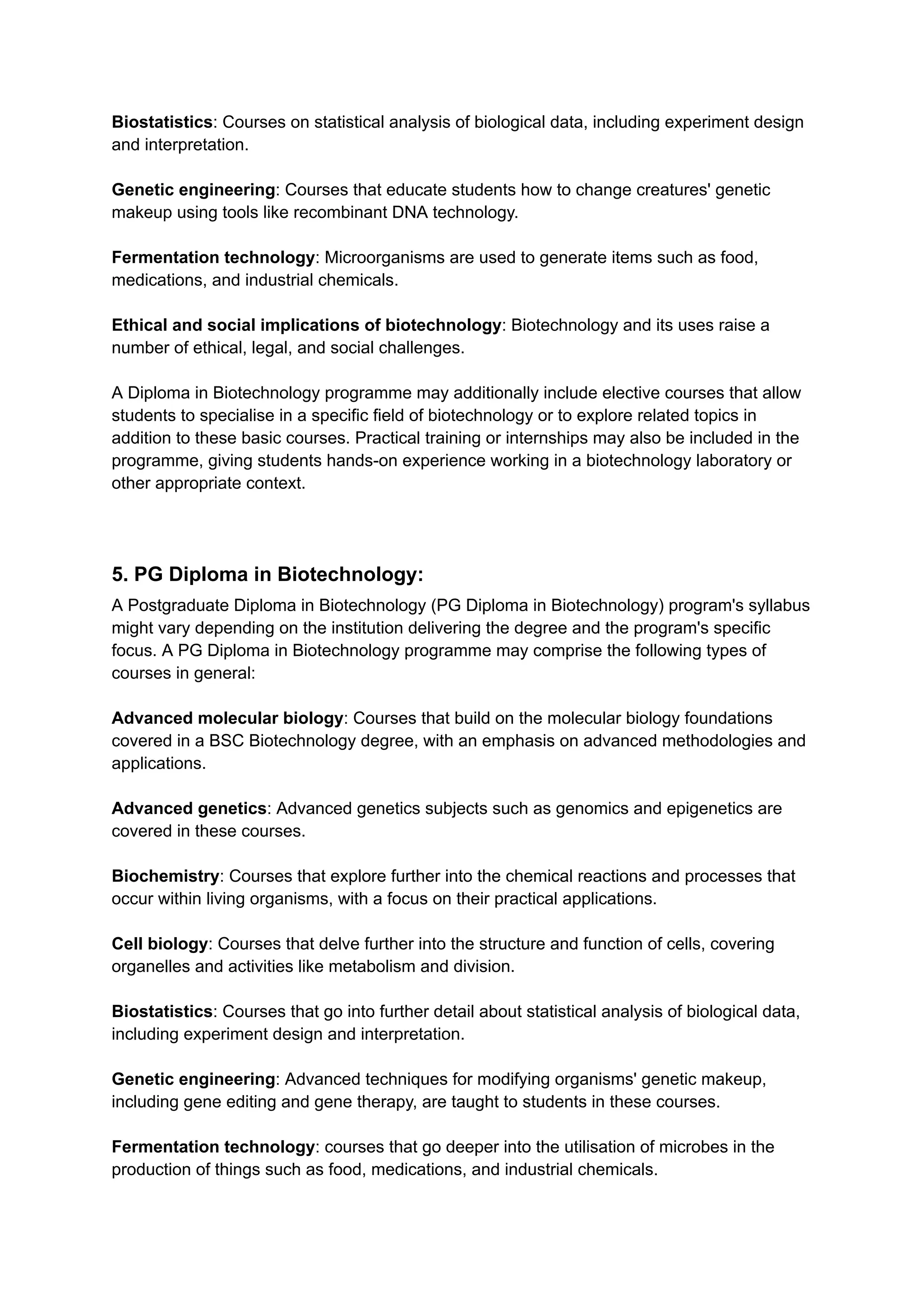 Biostatistics: Courses on statistical analysis of biological data, including experiment design
and interpretation.
Genetic engineering: Courses that educate students how to change creatures' genetic
makeup using tools like recombinant DNA technology.
Fermentation technology: Microorganisms are used to generate items such as food,
medications, and industrial chemicals.
Ethical and social implications of biotechnology: Biotechnology and its uses raise a
number of ethical, legal, and social challenges.
A Diploma in Biotechnology programme may additionally include elective courses that allow
students to specialise in a specific field of biotechnology or to explore related topics in
addition to these basic courses. Practical training or internships may also be included in the
programme, giving students hands-on experience working in a biotechnology laboratory or
other appropriate context.
5. PG Diploma in Biotechnology:
A Postgraduate Diploma in Biotechnology (PG Diploma in Biotechnology) program's syllabus
might vary depending on the institution delivering the degree and the program's specific
focus. A PG Diploma in Biotechnology programme may comprise the following types of
courses in general:
Advanced molecular biology: Courses that build on the molecular biology foundations
covered in a BSC Biotechnology degree, with an emphasis on advanced methodologies and
applications.
Advanced genetics: Advanced genetics subjects such as genomics and epigenetics are
covered in these courses.
Biochemistry: Courses that explore further into the chemical reactions and processes that
occur within living organisms, with a focus on their practical applications.
Cell biology: Courses that delve further into the structure and function of cells, covering
organelles and activities like metabolism and division.
Biostatistics: Courses that go into further detail about statistical analysis of biological data,
including experiment design and interpretation.
Genetic engineering: Advanced techniques for modifying organisms' genetic makeup,
including gene editing and gene therapy, are taught to students in these courses.
Fermentation technology: courses that go deeper into the utilisation of microbes in the
production of things such as food, medications, and industrial chemicals.
 