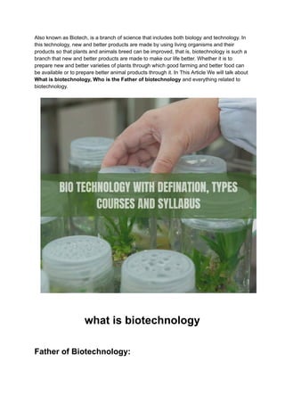 Also known as Biotech, is a branch of science that includes both biology and technology. In
this technology, new and better products are made by using living organisms and their
products so that plants and animals breed can be improved, that is, biotechnology is such a
branch that new and better products are made to make our life better. Whether it is to
prepare new and better varieties of plants through which good farming and better food can
be available or to prepare better animal products through it. In This Article We will talk about
What is biotechnology, Who is the Father of biotechnology and everything related to
biotechnology.
what is biotechnology
Father of Biotechnology:
 