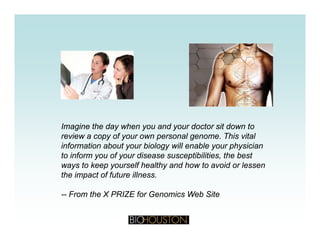Imagine the day when you and your doctor sit down to
review a copy of your own personal genome. This vitalpy y p g
information about your biology will enable your physician
to inform you of your disease susceptibilities, the best
ways to keep yourself healthy and how to avoid or lessen
the impact of future illness.
-- From the X PRIZE for Genomics Web Site
 