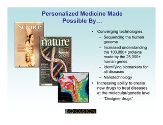 Personalized Medicine MadePersonalized Medicine Made
Possible By…Possible By…yy
• Converging technologies
– Sequencing the humanq g
genome
– Increased understanding
the 100,000+ proteins
made by the 25,000+
human genes
– Identifying biomarkers for
ll diall diseases
– Nanotechnology
• Increasing ability to create
new drugs to treat diseases
at the molecular/genetic level
– “Designer drugs”
 