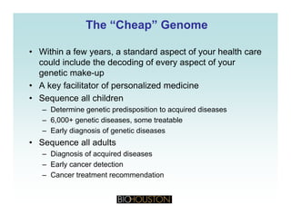 The “Cheap” GenomeThe “Cheap” Genome
• Within a few years, a standard aspect of your health care
could include the decoding of every aspect of your
i kgenetic make-up
• A key facilitator of personalized medicine
• Sequence all children• Sequence all children
– Determine genetic predisposition to acquired diseases
– 6,000+ genetic diseases, some treatable
– Early diagnosis of genetic diseases
• Sequence all adults
– Diagnosis of acquired diseases– Diagnosis of acquired diseases
– Early cancer detection
– Cancer treatment recommendation
 