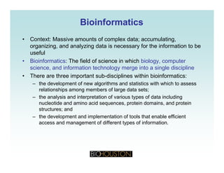BioinformaticsBioinformatics
• Context: Massive amounts of complex data; accumulating,
organizing, and analyzing data is necessary for the information to be
usefuluseful
• Bioinformatics: The field of science in which biology, computer
science, and information technology merge into a single discipline
• There are three important sub disciplines within bioinformatics:• There are three important sub-disciplines within bioinformatics:
– the development of new algorithms and statistics with which to assess
relationships among members of large data sets;
– the analysis and interpretation of various types of data including– the analysis and interpretation of various types of data including
nucleotide and amino acid sequences, protein domains, and protein
structures; and
– the development and implementation of tools that enable efficientp p
access and management of different types of information.
 