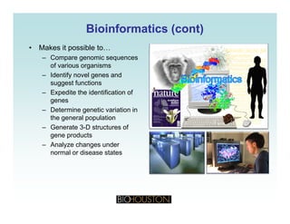 Bioinformatics (cont)Bioinformatics (cont)
• Makes it possible to…
– Compare genomic sequences
of various organisms
– Identify novel genes and
suggest functions
– Expedite the identification of
genes
– Determine genetic variation in
the general population
Generate 3 D structures of– Generate 3-D structures of
gene products
– Analyze changes under
normal or disease statesnormal or disease states
 