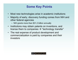 Some Key PointsSome Key Points
• Most new technologies arise in academic institutions
• Majority of early, discovery funding comes from NIH and
other federal agencies
– NIH grants more than $31.2 billion annually
• Institutions may obtain patents on inventions and• Institutions may obtain patents on inventions, and
license them to companies “technology transfer”
• The real expense of product development and
commercialization is paid by companies and their
investors
 