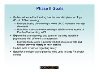 Phase II GoalsPhase II Goals
• Gather evidence that the drug has the intended pharmacology
(Proof of Pharmacology)
Example: Dosing of statin drug in lowers LDL C in patients with high– Example: Dosing of statin drug in lowers LDL-C in patients with high
cholesterol
– Note: Most sponsors are now seeking to establish some aspects of
Proof-of-Pharmacology in P1gy
• Explore the pharmacology and safety of the drug in patient
populations with different characteristics
– Example: Study statins in patients with high cholesterol with andp y p g
without previous history of heart disease
• Gather more evidence regarding safety
• Establish the dose(s) and patients to be used in large P3 pivotalEstablish the dose(s) and patients to be used in large P3 pivotal
studies
 