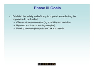Phase III GoalsPhase III Goals
• Establish the safety and efficacy in populations reflecting the
population to be treated
Often requires outcome data (eg morbidity and mortality)– Often requires outcome data (eg, morbidity and mortality)
– High cost and time consuming (complex)
– Develop more complete picture of risk and benefits
 