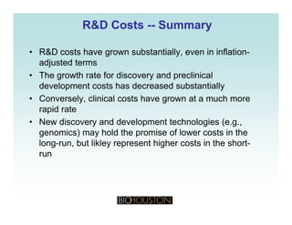 R&D CostsR&D Costs ---- SummarySummary
• R&D costs have grown substantially, even in inflation-
adjusted terms
• The growth rate for discovery and preclinical
development costs has decreased substantially
• Conversely clinical costs have grown at a much more• Conversely, clinical costs have grown at a much more
rapid rate
• New discovery and development technologies (e.g.,y g ( g
genomics) may hold the promise of lower costs in the
long-run, but likley represent higher costs in the short-
runrun
 