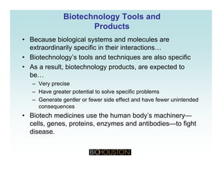 Biotechnology Tools andBiotechnology Tools and
ProductsProducts
• Because biological systems and molecules are
extraordinarily specific in their interactions…
• Biotechnology’s tools and techniques are also specific
• As a result, biotechnology products, are expected to
bebe…
– Very precise
– Have greater potential to solve specific problems
– Generate gentler or fewer side effect and have fewer unintended
consequences
• Biotech medicines use the human body’s machinery—y y
cells, genes, proteins, enzymes and antibodies—to fight
disease.
 