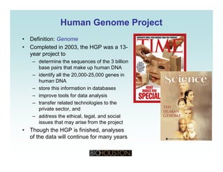 Human Genome ProjectHuman Genome Project
• Definition: Genome
• Completed in 2003, the HGP was a 13-
year project toyear project to
– determine the sequences of the 3 billion
base pairs that make up human DNA
– identify all the 20 000-25 000 genes in– identify all the 20,000-25,000 genes in
human DNA
– store this information in databases
– improve tools for data analysisimprove tools for data analysis
– transfer related technologies to the
private sector, and
– address the ethical, legal, and social, g ,
issues that may arise from the project
• Though the HGP is finished, analyses
of the data will continue for many years
 
