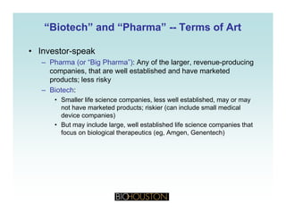 “Biotech” and “Pharma”“Biotech” and “Pharma” ---- Terms of ArtTerms of Art
• Investor-speak
– Pharma (or “Big Pharma”): Any of the larger, revenue-producing
i th t ll t bli h d d h k t dcompanies, that are well established and have marketed
products; less risky
– Biotech:
• Smaller life science companies, less well established, may or may
not have marketed products; riskier (can include small medical
device companies)
• But may include large well established life science companies that• But may include large, well established life science companies that
focus on biological therapeutics (eg, Amgen, Genentech)
 