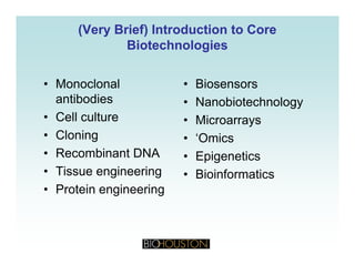 (Very Brief) Introduction to Core(Very Brief) Introduction to Core
BiotechnologiesBiotechnologiesgg
• Monoclonal • Biosensors• Monoclonal
antibodies
• Cell culture
• Biosensors
• Nanobiotechnology
• MicroarraysCell culture
• Cloning
• Recombinant DNA
• Microarrays
• ‘Omics
Epigenetics• Recombinant DNA
• Tissue engineering
• Protein engineering
• Epigenetics
• Bioinformatics
• Protein engineering
 