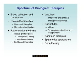 Spectrum of Biological TherapiesSpectrum of Biological Therapies
• Blood collection and
transfusion
• Vaccines
– Traditional preventative
• Protein therapeutics
– Hormonal therapies
– Monoclonal antibodies
– Therapeutic vaccines
• Nucleotides
– siRNAMonoclonal antibodies
• Regenerative medicine
– Tissue grafts/organs
siRNA
– Other oligonucleotides and
thioaptamers
N t h th i• Therapeutic Cloning
• Autologous tissues
– Cell-based therapies
• Nanotech therapies
• Epigenetics approaches
• Gene therapyGene therapy
 