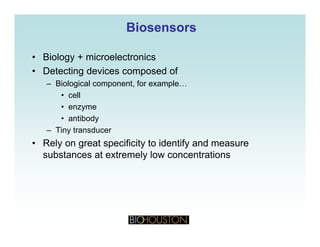 BiosensorsBiosensors
• Biology + microelectronics
• Detecting devices composed of
– Biological component, for example…
• cell
• enzymeenzyme
• antibody
– Tiny transducer
• Rely on great specificity to identify and measure
substances at extremely low concentrations
 