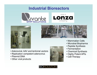 Industrial BioreactorsIndustrial Bioreactors
• Mammalian Cells
• Microbial Biopharma
• Peptide Synthesis
• Fermentation
• Chemical Synthesis• Adenoviral, AAV and lentiviral vectors Chemical Synthesis
• Highly Potent APIs
• Cell Therapy
Adenoviral, AAV and lentiviral vectors
• Replication competent adenovirus
• Plasmid DNA
• Other viral products
 