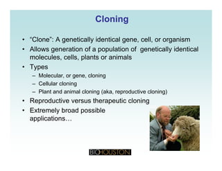 CloningCloning
• “Clone”: A genetically identical gene, cell, or organism
• Allows generation of a population of genetically identical
molecules, cells, plants or animals
• Types
Molecular or gene cloning– Molecular, or gene, cloning
– Cellular cloning
– Plant and animal cloning (aka, reproductive cloning)
• Reproductive versus therapeutic cloning
• Extremely broad possible
applicationsapplications…
 