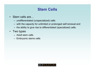 Stem CellsStem Cells
• Stem cells are…
– undifferentiated (unspecialized) cells
– with the capacity for unlimited or prolonged self-renewal and
– the ability to give rise to differentiated (specialized) cells.
• Two typesTwo types
– Adult stem cells
– Embryonic stems cells
 