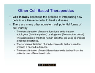 Other Cell Based TherapeuticsOther Cell Based Therapeutics
• Cell therapy describes the process of introducing new
cells into a tissue in order to treat a disease.
• There are many other non-stem cell potential forms of
cell therapy
– The transplantation of mature functional cells that areThe transplantation of mature, functional cells that are
autologous (from the patient) or allogeneic (from another donor).
– The application of modified human cells that are used to produce
a needed substancea needed substance.
– The xenotransplantation of non-human cells that are used to
produce a needed substance.
The transplantation of transdifferentiated cells derived from the– The transplantation of transdifferentiated cells derived from the
patient's own differentiated cells.
 
