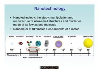 NanotechnologyNanotechnology
• Nanotechnology: the study, manipulation and
manufacture of ultra-small structures and machines
d f f l lmade of as few as one molecule
• Nanometer = 10-9 meter = one-billionth of a meter
Most “nano-constructs”
 