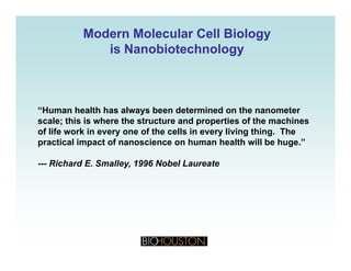 Modern Molecular Cell BiologyModern Molecular Cell Biology
isis NanobiotechnologyNanobiotechnologyisis NanobiotechnologyNanobiotechnology
“Human health has always been determined on the nanometer
l thi i h th t t d ti f th hiscale; this is where the structure and properties of the machines
of life work in every one of the cells in every living thing. The
practical impact of nanoscience on human health will be huge.”
--- Richard E. Smalley, 1996 Nobel Laureate
 