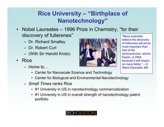 Rice UniversityRice University –– “Birthplace of“Birthplace of
Nanotechnology”Nanotechnology”gygy
• Nobel Laureates – 1996 Prize in Chemistry, “for their
discovery of fullerenes” “Many scientists
believe the discovery
– Dr. Richard Smalley
– Dr. Robert Curl
– (With Sir Harold Kroto)
believe the discovery
of fullerenes will prove
more important than
that of the
semiconductor, atomic( )
• Rice
– Home to…
C t f N l S i d T h l
fission, or DNA,
because it will impact
so many fields.” -- S.
Ward Casscells, MD
• Center for Nanoscale Science and Technology
• Center for Biological and Environmental Nanotechnology
– Small Times ranks Rice
• #1 University in US in nanotechnology commercialization
• #1 University in US in overall strength of nanotechnology patent
portfolio
 