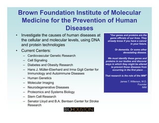 Brown Foundation Institute of MolecularBrown Foundation Institute of Molecular
Medicine for the Prevention of HumanMedicine for the Prevention of Human
DiseasesDiseases
• Investigate the causes of human diseases at "Our genes and proteins are the
game officials of our lives They
the cellular and molecular levels, using DNA
and protein technologies
• Current Centers:
game officials of our lives. They
already know if you have a cancer
in your future.
Or dementia. Or some other
devastating disease.
– Cardiovascular Genetic Research
– Cell Signaling
– Diabetes and Obesity Research
Hans J Müller Eberhard and Irma Gigli Center for
g
We must identify these genes and
proteins in our bodies and discover
ways in which they might be altered
to prevent those diseases from
i i th fi t l– Hans J. Müller-Eberhard and Irma Gigli Center for
Immunology and Autoimmune Diseases
– Human Genetics
– Molecular Imaging
occurring in the first place . . .
That research is the role of the IMM"
James T. Willerson, M.D.
Founder
– Neurodegenerative Diseases
– Proteomics and Systems Biology
– Stem Cell Research
S t Ll d d B A B t C t f St k
Founder
IMM
– Senator Lloyd and B.A. Bentsen Center for Stroke
Research
 