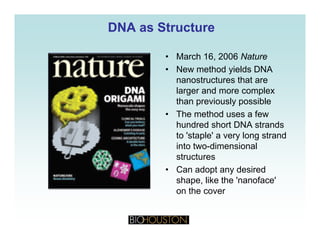 DNA as StructureDNA as Structure
• March 16, 2006 Nature
• New method yields DNA
hnanostructures that are
larger and more complex
than previously possible
• The method uses a few
hundred short DNA strands
to 'staple' a very long strandp y g
into two-dimensional
structures
• Can adopt any desired• Can adopt any desired
shape, like the 'nanoface'
on the cover
 