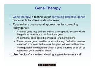 Gene TherapyGene Therapy
• Gene therapy: a technique for correcting defective genes
responsible for disease development
• Researchers use several approaches for correcting
faulty genes:
– A normal gene may be inserted into a nonspecific location withinA normal gene may be inserted into a nonspecific location within
the genome to replace a nonfunctional gene
– An abnormal gene could be swapped for a normal gene
The abnormal gene could be repaired through “selective reverse– The abnormal gene could be repaired through selective reverse
mutation,” a process that returns the gene to its normal function
– The regulation (the degree to which a gene is turned on or off) of
a particular gene could be altereda particular gene could be altered
• Use “vectors” – carriers allowing a gene to enter a cell
 