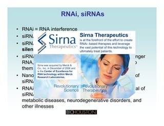 RNAiRNAi,, siRNAssiRNAs
• RNAi = RNA interference
• siRNA = synthetic interfering RNASirna Therapeutics
i t th f f t f th ff t t t
Sirna Therapeutics
i t th f f t f th ff t t t
Sirna Therapeutics
i t th f f t f th ff t t t
• siRNAs can be used in mammalian cells for gene
silencing
iRNA k b il i k
is at the forefront of the effort to create
RNAi- based therapies and leverage
the vast potential of this technology to
ultimately treat patients.
is at the forefront of the effort to create
RNAi- based therapies and leverage
the vast potential of this technology to
ultimately treat patients.
is at the forefront of the effort to create
RNAi- based therapies and leverage
the vast potential of this technology to
ultimately treat patients.
• siRNA works by silencing key sequences on messenger
RNA, which turns off specific genes by cleaving to
them on the RNA strand
Sirna was acquired by Merck &
Co., Inc. in December of 2006 and
is the Center of Excellence for
• Nanosized particles are being research for delivery of
siRNA-based drugs
RNAi t di h d t t d th li i l t ti l f
is the Center of Excellence for
RNA technology within Merck
Research Laboratories.
• RNAi studies have demonstrated the clinical potential of
siRNAs in dental diseases, eye diseases, cancer,
metabolic diseases, neurodegenerative disorders, andg
other illnesses
 