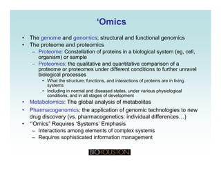 ‘‘OmicsOmics
• The genome and genomics; structural and functional genomics
• The proteome and proteomics
– Proteome: Constellation of proteins in a biological system (eg, cell,Proteome: Constellation of proteins in a biological system (eg, cell,
organism) or sample
– Proteomics: the qualitative and quantitative comparison of a
proteome or proteomes under different conditions to further unravel
biological processesbiological processes
• What the structure, functions, and interactions of proteins are in living
systems
• Including in normal and diseased states, under various physiological
conditions and in all stages of developmentconditions, and in all stages of development
• Metabolomics: The global analysis of metabolites
• Pharmacogenomics: the application of genomic technologies to new
drug discovery (vs pharmacogenetics: individual differences )drug discovery (vs. pharmacogenetics: individual differences…)
• “’Omics” Requires ‘Systems’ Emphasis
– Interactions among elements of complex systems
– Requires sophisticated information managementq p g
 