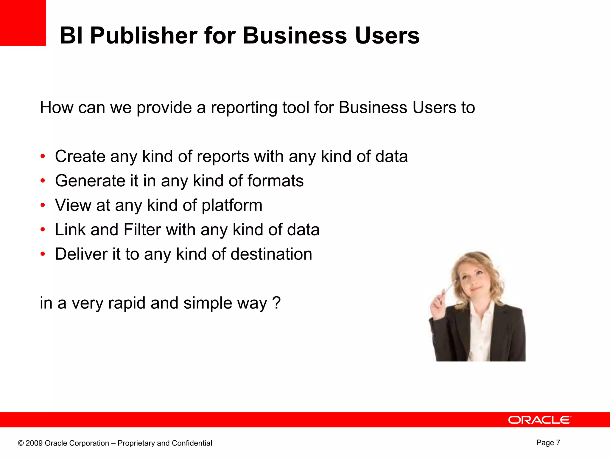 BI Publisher for Business UsersHow can we provide a reporting tool for Business Users toCreate any kind of reports with any kind of dataGenerate it in any kind of formatsView at any kind of platform Link and Filter with any kind of dataDeliver it to any kind of destination in a very rapid and simple way ? 