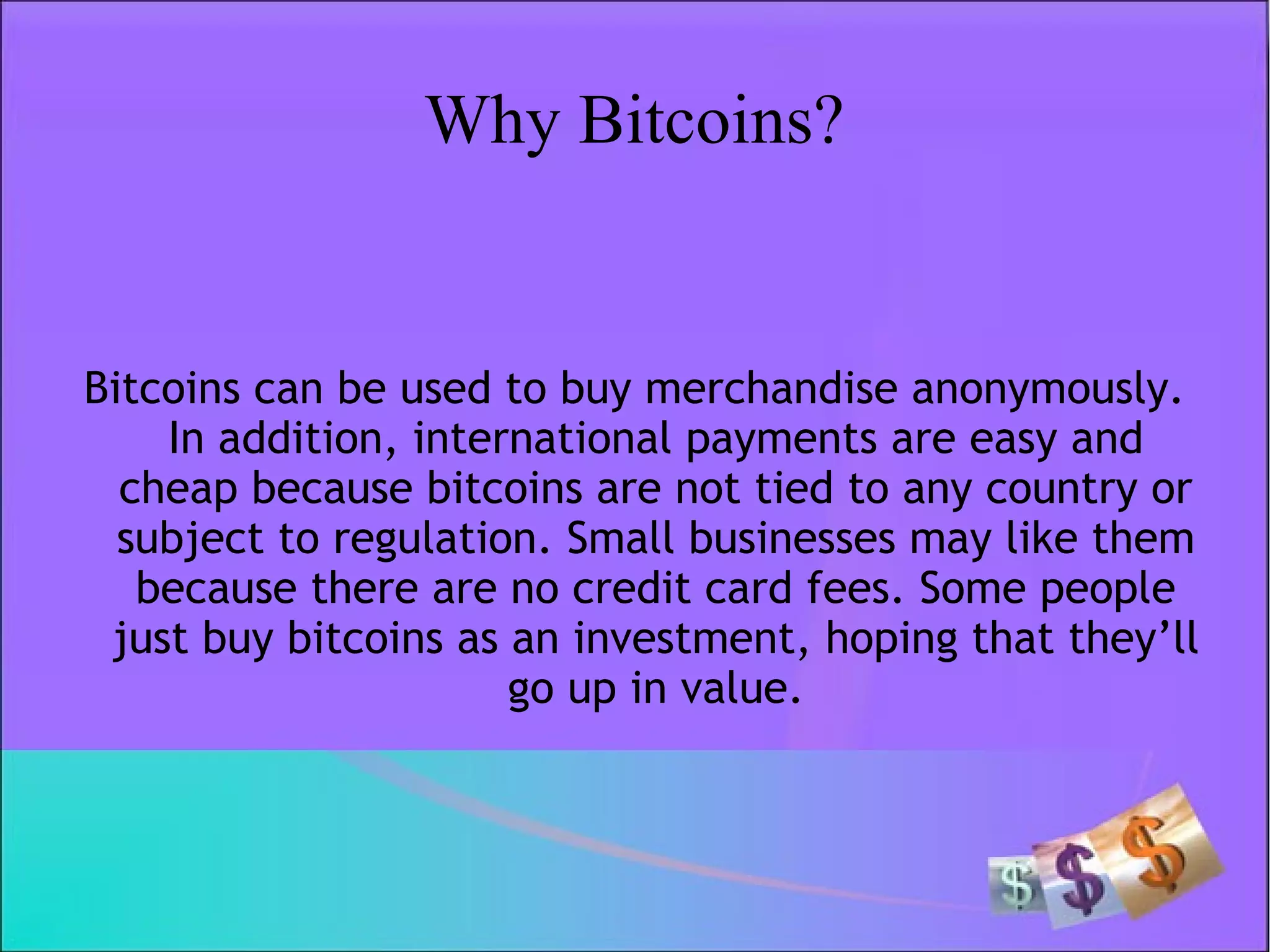 Why Bitcoins?
Bitcoins can be used to buy merchandise anonymously.
In addition, international payments are easy and
cheap because bitcoins are not tied to any country or
subject to regulation. Small businesses may like them
because there are no credit card fees. Some people
just buy bitcoins as an investment, hoping that they’ll
go up in value.
 