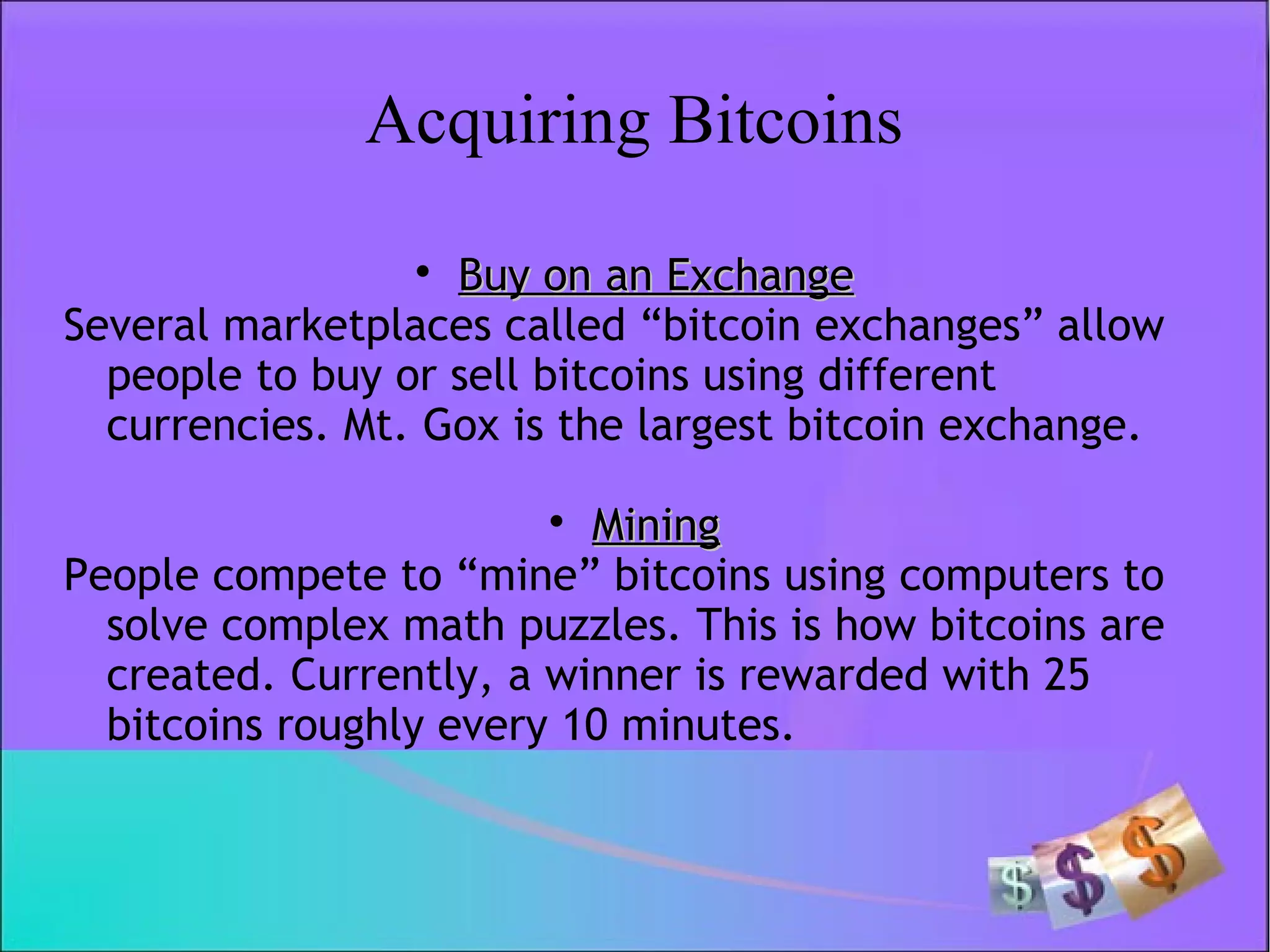 Acquiring Bitcoins

Buy on an ExchangeBuy on an Exchange
Several marketplaces called “bitcoin exchanges” allow
people to buy or sell bitcoins using different
currencies. Mt. Gox is the largest bitcoin exchange.

MiningMining
People compete to “mine” bitcoins using computers to
solve complex math puzzles. This is how bitcoins are
created. Currently, a winner is rewarded with 25
bitcoins roughly every 10 minutes.
 