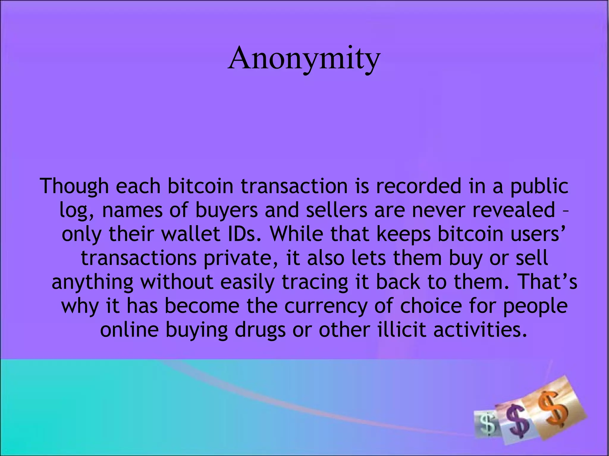 Anonymity
Though each bitcoin transaction is recorded in a public
log, names of buyers and sellers are never revealed –
only their wallet IDs. While that keeps bitcoin users’
transactions private, it also lets them buy or sell
anything without easily tracing it back to them. That’s
why it has become the currency of choice for people
online buying drugs or other illicit activities.
 