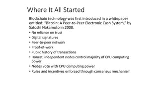 Where It All Started
Blockchain technology was first introduced in a whitepaper
entitled: “Bitcoin: A Peer-to-Peer Electronic Cash System,” by
Satoshi Nakamoto in 2008.
• No reliance on trust
• Digital signatures
• Peer-to-peer network
• Proof-of-work
• Public history of transactions
• Honest, independent nodes control majority of CPU computing
power
• Nodes vote with CPU computing power
• Rules and incentives enforced through consensus mechanism
 