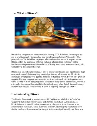  What is Bitcoin?
Bitcoin is a computerized money made in January 2009. It follows the thoughts set
out in a whitepaper by the puzzling and pseudonymous Satoshi Nakamoto.1 The
personality of the individual or people who made the innovation is as yet a secret.
Bitcoin offers the guarantee of lower exchange charges than customary online
installment components and, dissimilar to officially sanctioned monetary forms, it is
worked by a decentralized power.
Bitcoin is a kind of digital money. There is no physical bitcoin, just equilibriums kept
on a public record that everybody has straightforward admittance to. All bitcoin
exchanges are checked by a gigantic measure of figuring power. Bitcoin isn't given or
supported by any banks or governments, nor is an individual bitcoin important as a
ware. In spite of it not being legitimate delicate in many pieces of the world, bitcoin is
extremely famous and has set off the dispatch of many other digital forms of money,
on the whole alluded to as altcoins. Bitcoin is regularly abridged as "BTC."
Understanding Bitcoin
The bitcoin framework is an assortment of PCs (likewise alluded to as "hubs" or
"diggers") that all run bitcoin's code and store its blockchain. Allegorically, a
blockchain can be considered as an assortment of squares. In each square is an
assortment of exchanges. Since every one of the PCs running the blockchain have
similar rundown of squares and exchanges, and can straightforwardly see these new
 
