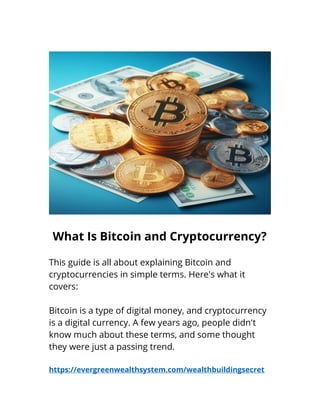 What Is Bitcoin and Cryptocurrency?
This guide is all about explaining Bitcoin and
cryptocurrencies in simple terms. Here's what it
covers:
Bitcoin is a type of digital money, and cryptocurrency
is a digital currency. A few years ago, people didn't
know much about these terms, and some thought
they were just a passing trend.
https://evergreenwealthsystem.com/wealthbuildingsecret
 