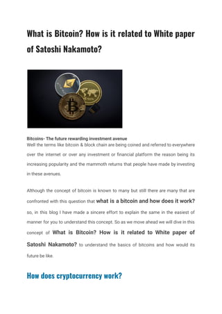What is Bitcoin? How is it related to White paper
of Satoshi Nakamoto?
Bitcoins- The future rewarding investment avenue
Well the terms like bitcoin & block chain are being coined and referred to everywhere
over the internet or over any investment or financial platform the reason being its
increasing popularity and the mammoth returns that people have made by investing
in these avenues.
Although the concept of bitcoin is known to many but still there are many that are
confronted with this question that what is a bitcoin and how does it work?
so, in this blog I have made a sincere effort to explain the same in the easiest of
manner for you to understand this concept. So as we move ahead we will dive in this
concept of What is Bitcoin? How is it related to White paper of
Satoshi Nakamoto? to understand the basics of bitcoins and how would its
future be like.
How does cryptocurrency work?
 