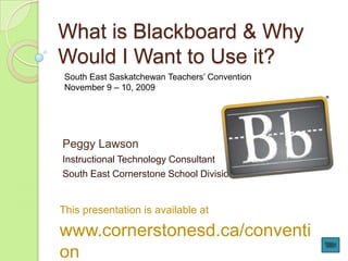What is Blackboard & Why Would I Want to Use it? South East Saskatchewan Teachers’ Convention November 9 – 10, 2009 Peggy Lawson Instructional Technology Consultant South East Cornerstone School Division This presentation is available at www.cornerstonesd.ca/convention 