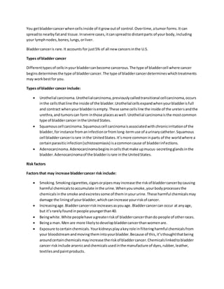 You getbladdercancerwhencellsinside of itgrow outof control.Overtime,atumor forms.It can
spreadto nearbyfatand tissue.Insevere cases,itcanspreadto distantparts of your body,including
your lymphnodes,bones,lungs,orliver.
Bladdercanceris rare.It accounts for just5% of all new cancersinthe U.S.
Types ofbladder cancer
Differenttypesof cellsinyourbladdercanbecome cancerous.The type of bladdercell where cancer
beginsdeterminesthe type of bladdercancer.The type of bladdercancerdetermineswhichtreatments
may workbestfor you.
Types ofbladder cancer include:
 Urothelial carcinoma.Urothelialcarcinoma,previouslycalledtransitional cellcarcinoma,occurs
inthe cellsthatline the inside of the bladder.Urothelial cellsexpandwhenyourbladderisfull
and contract whenyourbladderisempty.These same cellsline the inside of the uretersandthe
urethra,and tumorscan form inthose placesaswell.Urothelial carcinomaisthe mostcommon
type of bladdercancer inthe UnitedStates.
 Squamouscell carcinoma.Squamouscell carcinomaisassociatedwithchronicirritationof the
bladder,forinstance fromaninfectionorfromlong-termuse of aurinarycatheter.Squamous
cell bladdercancerisrare inthe UnitedStates.It’smore commoninparts of the worldwhere a
certainparasiticinfection(schistosomiasis) isacommoncause of bladderinfections.
 Adenocarcinoma.Adenocarcinomabeginsincellsthatmake upmucus-secretingglandsinthe
bladder.Adenocarcinomaof the bladderisrare inthe UnitedStates.
Risk factors
Factors that may increase bladdercancer risk include:
 Smoking.Smokingcigarettes,cigarsorpipesmayincrease the riskof bladdercancerbycausing
harmful chemicalstoaccumulate inthe urine.Whenyousmoke,yourbodyprocessesthe
chemicalsinthe smoke andexcretessome of theminyoururine.These harmful chemicalsmay
damage the liningof yourbladder,whichcanincrease yourriskof cancer.
 Increasingage.Bladdercancerriskincreasesasyouage. Bladdercancercan occur at anyage,
but it’srarelyfoundinpeople youngerthan40.
 Beingwhite.White peoplehave agreaterriskof bladdercancerthando people of otherraces.
 Beinga man.Men are more likelytodevelopbladdercancerthanwomenare.
 Exposure tocertainchemicals.Yourkidneysplayakeyrole infilteringharmful chemicalsfrom
your bloodstreamandmoving themintoyourbladder.Because of this,it’sthoughtthatbeing
aroundcertainchemicalsmayincrease the riskof bladdercancer.Chemicalslinkedtobladder
cancer riskinclude arsenicandchemicalsusedinthe manufacture of dyes,rubber,leather,
textilesandpaintproducts.
 